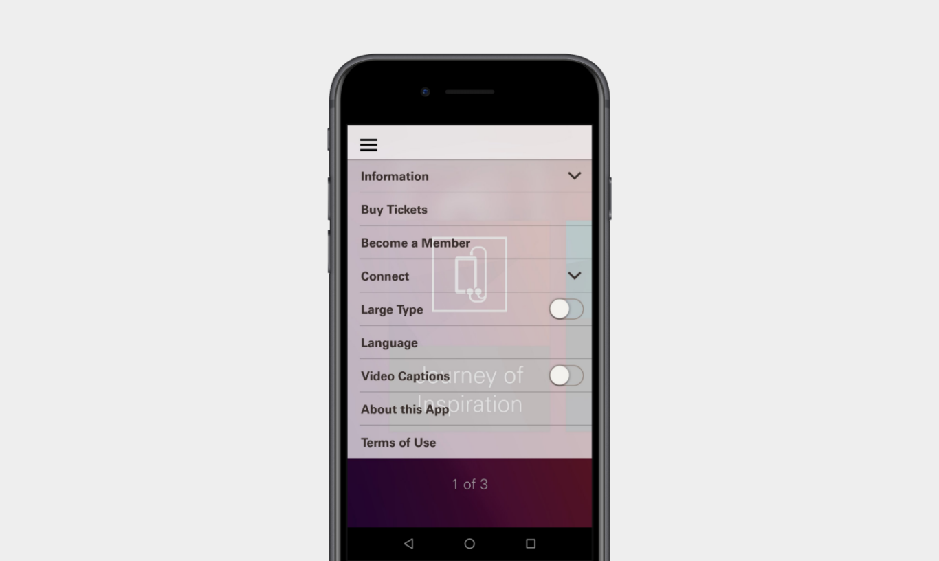 A black smartphone centered on a light gray background. On the phone screen, an app menu or settings panel is open with a hamburger icon at the top left. The menu lists several items in stacked rows, including "Information," "Buy Tickets," "Become a Member," "Connect," "Large Type," "Language," "Video Captions," "About this App," and "Terms of Use." "Information" and "Connect" have dropdown arrows, and the "Large Type" and "Video Captions" options appear to have toggle switches on the right. Behind the semi-transparent menu, faint underlying app content is visible, including the text "Journey of Inspiration" and a page indicator reading "1 of 3" near the bottom.