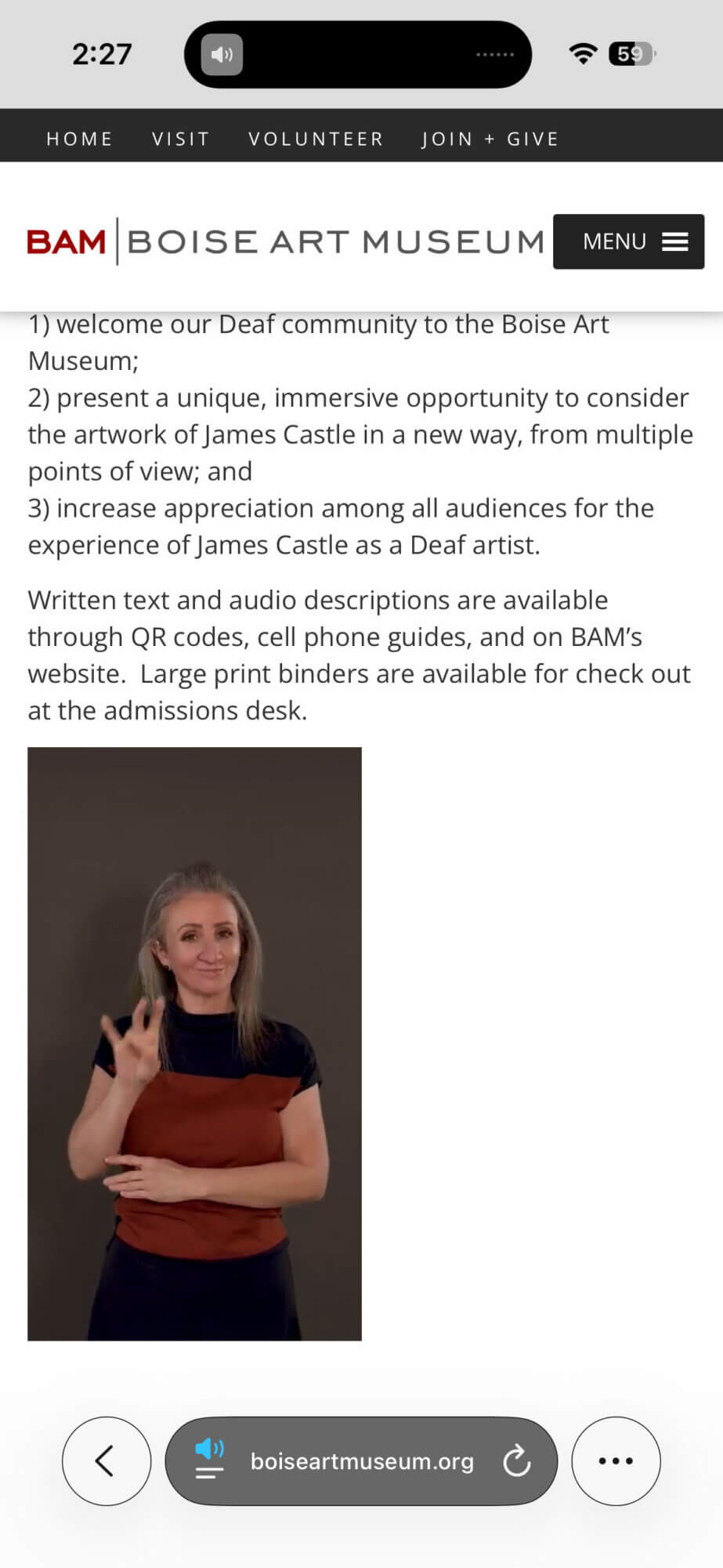 A smartphone screenshot of a video of a white woman signing on the Boise Art Museum website with informational text about Deaf inclusion for a show on the Deaf artist James Castle. At the top are phone status icons and a navigation bar with links: "HOME," "VISIT," "VOLUNTEER," and "JOIN + GIVE." Below is the BAM Boise Art Museum logo and a dark "MENU" button with a hamburger icon. The page text says, "1). welcome our Deaf community to the Boise Art Museum; 2) present a unique, immersive opportunity to conisder the artwork of James Castle in a new way, from multiple points of view; and 3) increase appreciation among all audiences for the experience of James Castle as a Deaf artis. Written text and audio descriptions are available thorugh QR codes, cell phone guides, and on BAM's website. Large print binders are available for check out at the admission desk." Below the text is an embedded video showing a white woman, Tara Adams, standing against a dark background, mid sign. At the bottom, the mobile browser bar shows the site address "boiseartmuseum.org."