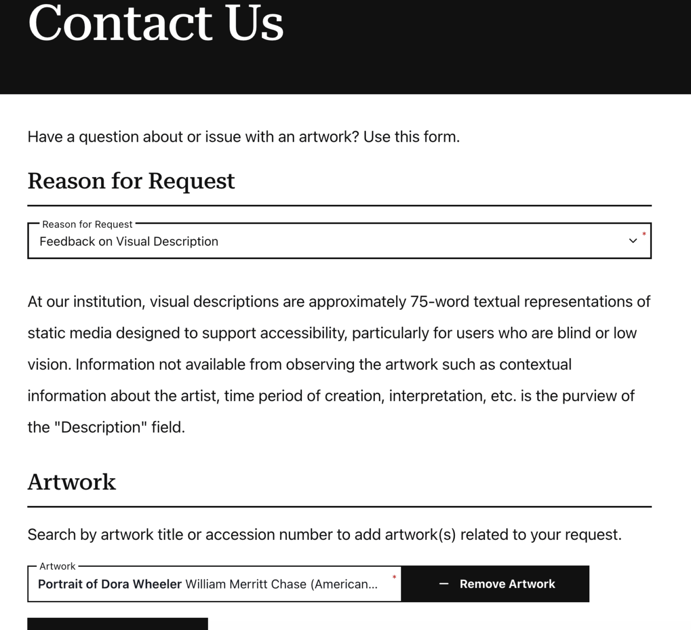 A museum-style "Contact Us" web form. A black header bar at the top contains large white text reading "Contact Us." Below, the page says, "Have a question about or issue with an artwork? Use this form." In the "Reason for Request" section, a required dropdown field is selected as "Feedback on Visual Description." A paragraph below reads, "At our institution, visual descriptions are approximately 75-word textual representations of static media meant to support accessibility, especially for users who are blind or have low vision. Information not available from observing the artwork such as contextual information about the artist, time period of creation, interpretation, etc. is the purview of the "Description" field." Farther down, an "Artwork" section asks users to search by artwork title or accession number. A selected artwork field shows "Portrait of Dora Wheeler William Merritt Chase (American..." with a required asterisk, and a black "Remove Artwork" button appears to the right.